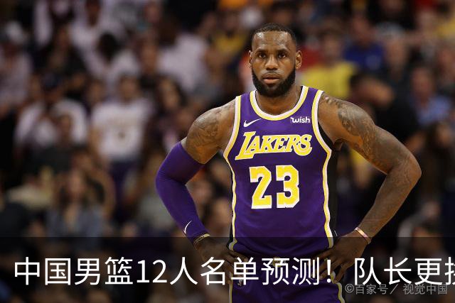 中国男篮12人名单预测！队长更换，杨瀚森王俊杰首发，赛程出炉